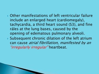  Other manifestations of left ventricular failure
include an enlarged heart (cardiomegaly),
tachycardia, a third heart sound (S3), and fine
ráles at the lung bases, caused by the
opening of edematous pulmonary alveoli.
 Subsequent chronic dilation of the left atrium
can cause atrial fibrillation, manifested by an
“irregularly irregular” heartbeat.
 