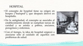 HOSPITAL
• El concepto de hospital tiene su origen en
hospes (“huésped”), que después derivó en
hospitalis.
• En la antigü...