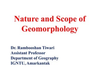 Nature and Scope of
Geomorphology
Dr. Rambooshan Tiwari
Assistant Professor
Department of Geography
IGNTU, Amarkantak
 