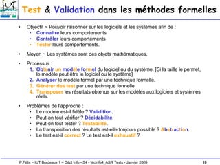 10
P.Félix ~ IUT Bordeaux 1 – Dépt Info - S4 - McInfo4_ASR Tests - Janvier 2009
Test & Validation dans les méthodes formelles
• Objectif ~ Pouvoir raisonner sur les logiciels et les systèmes afin de :
• Connaître leurs comportements
• Contrôler leurs comportements
• Tester leurs comportements.
• Moyen ~ Les systèmes sont des objets mathématiques.
• Processus :
1. Obtenir un modèle formel du logiciel ou du système. [Si la taille le permet,
le modèle peut être le logiciel ou le système]
2. Analyser le modèle formel par une technique formelle.
3. Générer des test par une technique formelle
4. Transposer les résultats obtenus sur les modèles aux logiciels et systèmes
réels.
• Problèmes de l'approche :
• Le modèle est-il fidèle ? Validition.
• Peut-on tout vérifier ? Décidabilité.
• Peut-on tout tester ? Testabilité.
• La transposition des résultats est-elle toujours possible ? Abstraction.
• Le test est-il correct ? Le test est-il exhaustif ?
 
