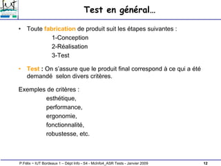 12
P.Félix ~ IUT Bordeaux 1 – Dépt Info - S4 - McInfo4_ASR Tests - Janvier 2009
Test en général…
• Toute fabrication de produit suit les étapes suivantes :
1-Conception
2-Réalisation
3-Test
• Test : On s’assure que le produit final correspond à ce qui a été
demandé selon divers critères.
Exemples de critères :
esthétique,
performance,
ergonomie,
fonctionnalité,
robustesse, etc.
 