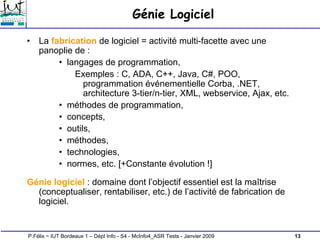 13
P.Félix ~ IUT Bordeaux 1 – Dépt Info - S4 - McInfo4_ASR Tests - Janvier 2009
Génie Logiciel
• La fabrication de logiciel = activité multi-facette avec une
panoplie de :
• langages de programmation,
Exemples : C, ADA, C++, Java, C#, POO,
programmation événementielle Corba, .NET,
architecture 3-tier/n-tier, XML, webservice, Ajax, etc.
• méthodes de programmation,
• concepts,
• outils,
• méthodes,
• technologies,
• normes, etc. [+Constante évolution !]
Génie logiciel : domaine dont l’objectif essentiel est la maîtrise
(conceptualiser, rentabiliser, etc.) de l’activité de fabrication de
logiciel.
 