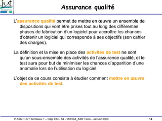 14
P.Félix ~ IUT Bordeaux 1 – Dépt Info - S4 - McInfo4_ASR Tests - Janvier 2009
Assurance qualité
L’assurance qualité permet de mettre en œuvre un ensemble de
dispositions qui vont être prises tout au long des différentes
phases de fabrication d’un logiciel pour accroître les chances
d’obtenir un logiciel qui corresponde à ses objectifs (son cahier
des charges).
La définition et la mise en place des activités de test ne sont
qu’un sous-ensemble des activités de l’assurance qualité, et le
test aura pour but de minimiser les chances d’apparition d’une
anomalie lors de l’utilisation du logiciel.
L’objet de ce cours consiste à étudier comment mettre en œuvre
des activités de test.
 
