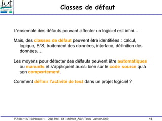 16
P.Félix ~ IUT Bordeaux 1 – Dépt Info - S4 - McInfo4_ASR Tests - Janvier 2009
Classes de défaut
L’ensemble des défauts pouvant affecter un logiciel est infini…
Mais, des classes de défaut peuvent être identifiées : calcul,
logique, E/S, traitement des données, interface, définition des
données…
Les moyens pour détecter des défauts peuvent être automatiques
ou manuels et s’appliquent aussi bien sur le code source qu’à
son comportement.
Comment définir l’activité de test dans un projet logiciel ?
 