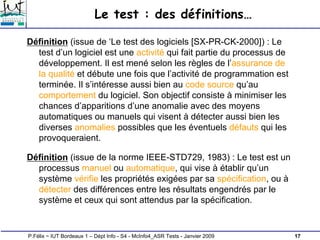 17
P.Félix ~ IUT Bordeaux 1 – Dépt Info - S4 - McInfo4_ASR Tests - Janvier 2009
Le test : des définitions…
Définition (issue de ‘Le test des logiciels [SX-PR-CK-2000]) : Le
test d’un logiciel est une activité qui fait partie du processus de
développement. Il est mené selon les règles de l’assurance de
la qualité et débute une fois que l’activité de programmation est
terminée. Il s’intéresse aussi bien au code source qu’au
comportement du logiciel. Son objectif consiste à minimiser les
chances d’apparitions d’une anomalie avec des moyens
automatiques ou manuels qui visent à détecter aussi bien les
diverses anomalies possibles que les éventuels défauts qui les
provoqueraient.
Définition (issue de la norme IEEE-STD729, 1983) : Le test est un
processus manuel ou automatique, qui vise à établir qu’un
système vérifie les propriétés exigées par sa spécification, ou à
détecter des différences entre les résultats engendrés par le
système et ceux qui sont attendus par la spécification.
 