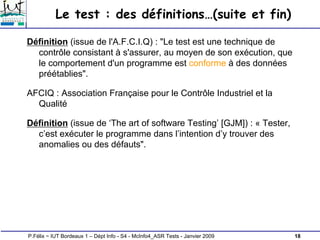 18
P.Félix ~ IUT Bordeaux 1 – Dépt Info - S4 - McInfo4_ASR Tests - Janvier 2009
Le test : des définitions…(suite et fin)
Définition (issue de l'A.F.C.I.Q) : "Le test est une technique de
contrôle consistant à s'assurer, au moyen de son exécution, que
le comportement d'un programme est conforme à des données
préétablies".
AFCIQ : Association Française pour le Contrôle Industriel et la
Qualité
Définition (issue de ‘The art of software Testing’ [GJM]) : « Tester,
c’est exécuter le programme dans l’intention d’y trouver des
anomalies ou des défauts".
 