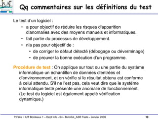 19
P.Félix ~ IUT Bordeaux 1 – Dépt Info - S4 - McInfo4_ASR Tests - Janvier 2009
Qq commentaires sur les définitions du test
Le test d’un logiciel :
• a pour objectif de réduire les risques d'apparition
d'anomalies avec des moyens manuels et informatiques.
• fait partie du processus de développement.
• n'a pas pour objectif de :
• de corriger le défaut détecté (débogage ou déverminage)
• de prouver la bonne exécution d’un programme.
Procédure de test : On applique sur tout ou une partie du système
informatique un échantillon de données d'entrées et
d'environnement, et on vérifie si le résultat obtenu est conforme
à celui attendu. S'il ne l'est pas, cela veut dire que le système
informatique testé présente une anomalie de fonctionnement.
(Le test du logiciel est également appelé vérification
dynamique.)
 
