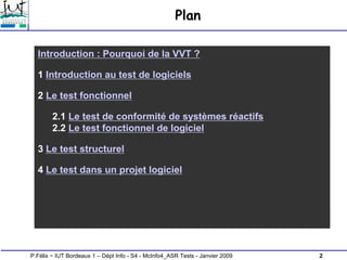 2
P.Félix ~ IUT Bordeaux 1 – Dépt Info - S4 - McInfo4_ASR Tests - Janvier 2009
Plan
Introduction : Pourquoi de la VVT ?
1 Introduction au test de logiciels
2 Le test fonctionnel
2.1 Le test de conformité de systèmes réactifs
2.2 Le test fonctionnel de logiciel
3 Le test structurel
4 Le test dans un projet logiciel
 