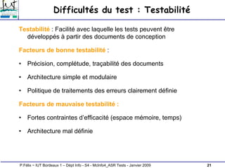 21
P.Félix ~ IUT Bordeaux 1 – Dépt Info - S4 - McInfo4_ASR Tests - Janvier 2009
Difficultés du test : Testabilité
Testabilité : Facilité avec laquelle les tests peuvent être
développés à partir des documents de conception
Facteurs de bonne testabilité :
• Précision, complétude, traçabilité des documents
• Architecture simple et modulaire
• Politique de traitements des erreurs clairement définie
Facteurs de mauvaise testabilité :
• Fortes contraintes d’efficacité (espace mémoire, temps)
• Architecture mal définie
 