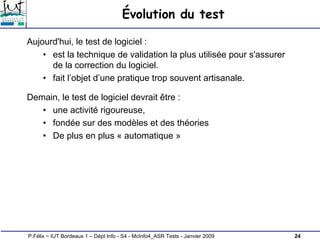 24
P.Félix ~ IUT Bordeaux 1 – Dépt Info - S4 - McInfo4_ASR Tests - Janvier 2009
Évolution du test
Aujourd'hui, le test de logiciel :
• est la technique de validation la plus utilisée pour s'assurer
de la correction du logiciel.
• fait l’objet d’une pratique trop souvent artisanale.
Demain, le test de logiciel devrait être :
• une activité rigoureuse,
• fondée sur des modèles et des théories
• De plus en plus « automatique »
 