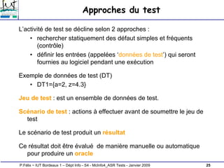 25
P.Félix ~ IUT Bordeaux 1 – Dépt Info - S4 - McInfo4_ASR Tests - Janvier 2009
Approches du test
L’activité de test se décline selon 2 approches :
• rechercher statiquement des défaut simples et fréquents
(contrôle)
• définir les entrées (appelées ‘données de test’) qui seront
fournies au logiciel pendant une exécution
Exemple de données de test (DT)
• DT1={a=2, z=4.3}
Jeu de test : est un ensemble de données de test.
Scénario de test : actions à effectuer avant de soumettre le jeu de
test
Le scénario de test produit un résultat
Ce résultat doit être évalué de manière manuelle ou automatique
pour produire un oracle
 