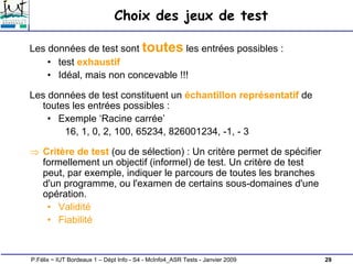 29
P.Félix ~ IUT Bordeaux 1 – Dépt Info - S4 - McInfo4_ASR Tests - Janvier 2009
Choix des jeux de test
Les données de test sont toutes les entrées possibles :
• test exhaustif
• Idéal, mais non concevable !!!
Les données de test constituent un échantillon représentatif de
toutes les entrées possibles :
• Exemple ‘Racine carrée’
16, 1, 0, 2, 100, 65234, 826001234, -1, - 3
⇒ Critère de test (ou de sélection) : Un critère permet de spécifier
formellement un objectif (informel) de test. Un critère de test
peut, par exemple, indiquer le parcours de toutes les branches
d'un programme, ou l'examen de certains sous-domaines d'une
opération.
• Validité
• Fiabilité
 