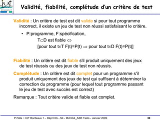 30
P.Félix ~ IUT Bordeaux 1 – Dépt Info - S4 - McInfo4_ASR Tests - Janvier 2009
Validité, fiabilité, complétude d’un critère de test
Validité : Un critère de test est dit valide si pour tout programme
incorrect, il existe un jeu de test non réussi satisfaisant le critère.
• P:programme, F:spécification,
T⊂D est fiable ⇔
[pour tout t∈T F(t)=P(t) ⇒ pour tout t∈D F(t)=P(t)]
Fiabilité : Un critère est dit fiable s'il produit uniquement des jeux
de test réussis ou des jeux de test non réussis.
Complétude : Un critère est dit complet pour un programme s'il
produit uniquement des jeux de test qui suffisent à déterminer la
correction du programme (pour lequel tout programme passant
le jeu de test avec succès est correct)
Remarque : Tout critère valide et fiable est complet.
 