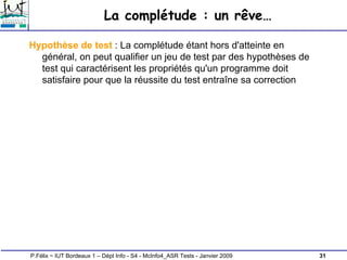31
P.Félix ~ IUT Bordeaux 1 – Dépt Info - S4 - McInfo4_ASR Tests - Janvier 2009
La complétude : un rêve…
Hypothèse de test : La complétude étant hors d'atteinte en
général, on peut qualifier un jeu de test par des hypothèses de
test qui caractérisent les propriétés qu'un programme doit
satisfaire pour que la réussite du test entraîne sa correction
 