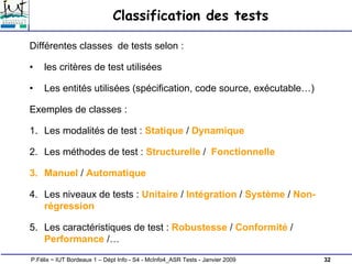 32
P.Félix ~ IUT Bordeaux 1 – Dépt Info - S4 - McInfo4_ASR Tests - Janvier 2009
Classification des tests
Différentes classes de tests selon :
• les critères de test utilisées
• Les entités utilisées (spécification, code source, exécutable…)
Exemples de classes :
1. Les modalités de test : Statique / Dynamique
2. Les méthodes de test : Structurelle / Fonctionnelle
3. Manuel / Automatique
4. Les niveaux de tests : Unitaire / Intégration / Système / Non-
régression
5. Les caractéristiques de test : Robustesse / Conformité /
Performance /…
 