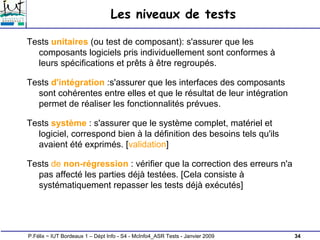 34
P.Félix ~ IUT Bordeaux 1 – Dépt Info - S4 - McInfo4_ASR Tests - Janvier 2009
Les niveaux de tests
Tests unitaires (ou test de composant): s'assurer que les
composants logiciels pris individuellement sont conformes à
leurs spécifications et prêts à être regroupés.
Tests d'intégration :s'assurer que les interfaces des composants
sont cohérentes entre elles et que le résultat de leur intégration
permet de réaliser les fonctionnalités prévues.
Tests système : s'assurer que le système complet, matériel et
logiciel, correspond bien à la définition des besoins tels qu'ils
avaient été exprimés. [validation]
Tests de non-régression : vérifier que la correction des erreurs n'a
pas affecté les parties déjà testées. [Cela consiste à
systématiquement repasser les tests déjà exécutés]
 