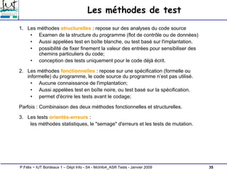 35
P.Félix ~ IUT Bordeaux 1 – Dépt Info - S4 - McInfo4_ASR Tests - Janvier 2009
Les méthodes de test
1. Les méthodes structurelles : repose sur des analyses du code source
• Examen de la structure du programme (flot de contrôle ou de données)
• Aussi appelées test en boîte blanche, ou test basé sur l'implantation.
• possibilité de fixer finement la valeur des entrées pour sensibiliser des
chemins particuliers du code;
• conception des tests uniquement pour le code déjà écrit.
2. Les méthodes fonctionnelles : repose sur une spécification (formelle ou
informelle) du programme, le code source du programme n’est pas utilisé.
• Aucune connaissance de l'implantation;
• Aussi appelées test en boîte noire, ou test basé sur la spécification.
• permet d'écrire les tests avant le codage;
Parfois : Combinaison des deux méthodes fonctionnelles et structurelles.
3. Les tests orientés-erreurs :
les méthodes statistiques, le "semage" d'erreurs et les tests de mutation.
 