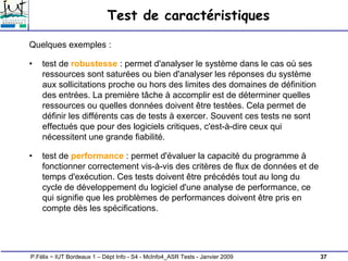 37
P.Félix ~ IUT Bordeaux 1 – Dépt Info - S4 - McInfo4_ASR Tests - Janvier 2009
Test de caractéristiques
Quelques exemples :
• test de robustesse : permet d'analyser le système dans le cas où ses
ressources sont saturées ou bien d'analyser les réponses du système
aux sollicitations proche ou hors des limites des domaines de définition
des entrées. La première tâche à accomplir est de déterminer quelles
ressources ou quelles données doivent être testées. Cela permet de
définir les différents cas de tests à exercer. Souvent ces tests ne sont
effectués que pour des logiciels critiques, c'est-à-dire ceux qui
nécessitent une grande fiabilité.
• test de performance : permet d'évaluer la capacité du programme à
fonctionner correctement vis-à-vis des critères de flux de données et de
temps d'exécution. Ces tests doivent être précédés tout au long du
cycle de développement du logiciel d'une analyse de performance, ce
qui signifie que les problèmes de performances doivent être pris en
compte dès les spécifications.
 