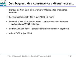 4
P.Félix ~ IUT Bordeaux 1 – Dépt Info - S4 - McInfo4_ASR Tests - Janvier 2009
Des bogues, des conséquences désastreuses…
• Banque de New York [21 novembre 1985] : pertes financières
énormes
• Le Therac-25 [juillet 1985 ->avril 1986] : 3 morts
• Le crash d'AT&T [15 janvier 1990] : pertes financières énormes
+ la réputation d'AT&T entachée.
• Le Pentium [juin 1994] : pertes financières énormes + psychose
• Ariane 5-01 [4 juin 1996]
 