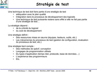 42
P.Félix ~ IUT Bordeaux 1 – Dépt Info - S4 - McInfo4_ASR Tests - Janvier 2009
Stratégie de test
Une technique de test doit faire partie d’une stratégie de test
• adéquation avec le plan qualité
• Intégration dans le processus de développement des logiciels
• Une technique de test puissante restera sans effet si elle ne fait pas partie
d’une stratégie de test…
La stratégie dépend :
• de la criticité du logiciel
• du coût de développement
Une stratégie définit :
• Des ressources mises en œuvre (équipes, testeurs, outils, etc.)
• Les mécanismes du processus de test (gestion de configuration, évaluation
du processus de test, etc.)
Une stratégie tient compte :
• Des méthodes de spécif, conception
• Langages de programmation utilisés
• Du types d’application (temps réel, protocole, base de données…)
• L’expérience des programmeurs
• Etc.
 