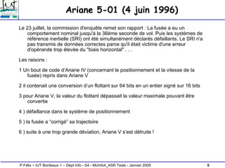 5
P.Félix ~ IUT Bordeaux 1 – Dépt Info - S4 - McInfo4_ASR Tests - Janvier 2009
Ariane 5-01 (4 juin 1996)
Le 23 juillet, la commission d'enquête remet son rapport : La fusée a eu un
comportement nominal jusqu'à la 36ème seconde de vol. Puis les systèmes de
référence inertielle (SRI) ont été simultanément déclarés défaillants. Le SRI n'a
pas transmis de données correctes parce qu'il était victime d'une erreur
d'opérande trop élevée du "biais horizontal" . . .
Les raisons :
1 Un bout de code d’Ariane IV (concernant le positionnement et la vitesse de la
fusée) repris dans Ariane V
2 il contenait une conversion d’un flottant sur 64 bits en un entier signé sur 16 bits
3 pour Ariane V, la valeur du flottant dépassait la valeur maximale pouvant être
convertie
4 ) défaillance dans le système de positionnement
5 ) la fusée a “corrigé” sa trajectoire
6 ) suite à une trop grande déviation, Ariane V s’est détruite !
 