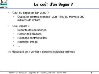 6
P.Félix ~ IUT Bordeaux 1 – Dépt Info - S4 - McInfo4_ASR Tests - Janvier 2009
Le coût d’un Bogue ?
• Coût du bogue de l’an 2000 ?
• Quelques chiffres avancés : 300, 1600 ou même 5 000
milliards de dollars
• Quel impact ?
• Sécurité des personnes,
• Retour des produits,
• Relations contractuelles,
• Notoriété, image,
• …
⇒ Nécessité de « vérifier » certains logiciels/systèmes
 
