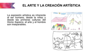 EL ARTE Y LA CREACIÓN ARTÍSTICA
La expresión artística es inherente
al ser humano, desde la niñez y
desde las primeras culturas del
Homo Sapiens, el arte y el hombre
son inseparables.
 