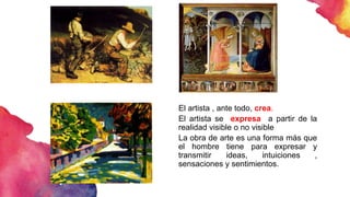 El artista , ante todo, crea.
El artista se expresa a partir de la
realidad visible o no visible
La obra de arte es una forma más que
el hombre tiene para expresar y
transmitir ideas, intuiciones ,
sensaciones y sentimientos.
 