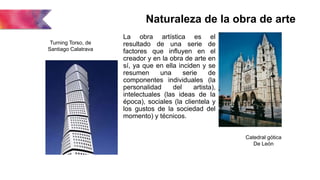 Naturaleza de la obra de arte
La obra artística es el
resultado de una serie de
factores que influyen en el
creador y en la obra de arte en
sí, ya que en ella inciden y se
resumen una serie de
componentes individuales (la
personalidad del artista),
intelectuales (las ideas de la
época), sociales (la clientela y
los gustos de la sociedad del
momento) y técnicos.
Catedral gótica
De León
Turning Torso, de
Santiago Calatrava
 