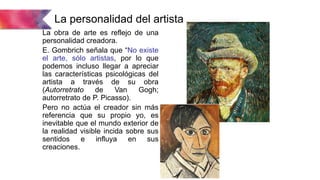 La personalidad del artista
La obra de arte es reflejo de una
personalidad creadora.
E. Gombrich señala que “No existe
el arte, sólo artistas, por lo que
podemos incluso llegar a apreciar
las características psicológicas del
artista a través de su obra
(Autorretrato de Van Gogh;
autorretrato de P. Picasso).
Pero no actúa el creador sin más
referencia que su propio yo, es
inevitable que el mundo exterior de
la realidad visible incida sobre sus
sentidos e influya en sus
creaciones.
 