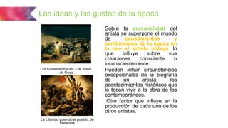 Las ideas y los gustos de la época
Sobre la personalidad del
artista se superpone el mundo
de pensamientos y
sentimientos de la época en
la que el artista trabaja, lo
que influye sobre sus
creaciones consciente o
inconscientemente.
Pueden influir circunstancias
excepcionales de la biografía
de un artista; los
acontecimientos históricos que
le tocan vivir o la obra de los
contemporáneos.
Otro factor que influye en la
producción de cada uno de los
otros artistas.
Los fusilamientos del 3 de mayo,
de Goya
La Libertad guiando al pueblo, de
Delacroix
 