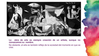 La obra de arte es siempre creación de un artista, aunque no
conozcamos su nombre.
No obstante ,el arte es también reflejo de la sociedad del momento en que se
crea.
 