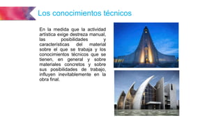 Los conocimientos técnicos
En la medida que la actividad
artística exige destreza manual,
las posibilidades y
características del material
sobre el que se trabaja y los
conocimientos técnicos que se
tienen, en general y sobre
materiales concretos y sobre
sus posibilidades de trabajo,
influyen inevitablemente en la
obra final.
 