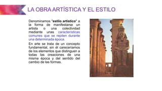 LA OBRA ARTÍSTICA Y EL ESTILO
Denominamos "estilo artístico" a
la forma de manifestarse un
artista o una colectividad
mediante unas características
comunes que se repiten durante
una determinada época.
En arte se trata de un concepto
fundamental, sin él careceríamos
de los elementos que distinguen a
todas las creaciones de una
misma época y del sentido del
cambio de las formas.
 