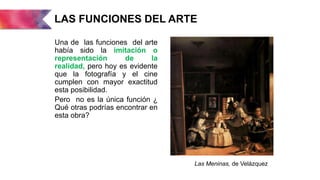 LAS FUNCIONES DEL ARTE
Una de las funciones del arte
había sido la imitación o
representación de la
realidad, pero hoy es evidente
que la fotografía y el cine
cumplen con mayor exactitud
esta posibilidad.
Pero no es la única función ¿
Qué otras podrías encontrar en
esta obra?
Las Meninas, de Velázquez
 