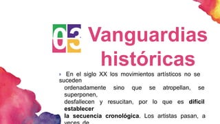 03Vanguardias
históricas
 En el siglo XX los movimientos artísticos no se
suceden
ordenadamente sino que se atropellan, se
superponen,
desfallecen y resucitan, por lo que es difícil
establecer
la secuencia cronológica. Los artistas pasan, a
 