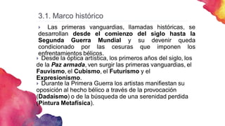 3.1. Marco histórico
 Las primeras vanguardias, llamadas históricas, se
desarrollan desde el comienzo del siglo hasta la
Segunda Guerra Mundial y su devenir queda
condicionado por las cesuras que imponen los
enfrentamientos bélicos.
 Desde la óptica artística, los primeros años del siglo, los
de la Paz armada, ven surgir las primeras vanguardias, el
Fauvismo, el Cubismo, el Futurismo y el
Expresionismo.
 Durante la Primera Guerra los artistas manifiestan su
oposición al hecho bélico a través de la provocación
(Dadaísmo) o de la búsqueda de una serenidad perdida
(Pintura Metafísica).
 