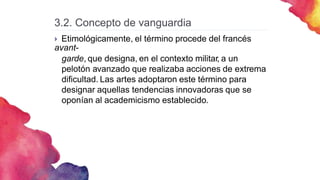 3.2. Concepto de vanguardia
 Etimológicamente, el término procede del francés
avant-
garde, que designa, en el contexto militar, a un
pelotón avanzado que realizaba acciones de extrema
dificultad. Las artes adoptaron este término para
designar aquellas tendencias innovadoras que se
oponían al academicismo establecido.
 