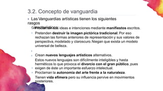  Las Vanguardias artísticas tienen los siguientes
rasgos
característicos:
Proclaman sus ideas e intenciones mediante manifiestos escritos.
Pretenden destruir la imagen pictórica tradicional. Por eso
rechazan las formas anteriores de representación y sus valores de
perspectiva,modelado y claroscuro.Niegan que exista un modelo
universal de belleza.
Crean nuevos lenguajes artísticos alternativos.
Estos nuevos lenguajes son difícilmente inteligibles y hasta
herméticos lo que provoca el divorcio con el gran público, pues
exigen de éste un importante esfuerzo intelectual.
Proclaman la autonomía del arte frente a la naturaleza.
Tienen vida efímera pero su influencia pervive en movimientos
posteriores.






3.2. Concepto de vanguardia
 