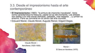 3.3. Desde el impresionismo hasta el arte
contemporáneo
• El Impresionismo (1860): “la pintura de impronta inacabada”, tiene
como característica la frescura, captar la luz del momento. Los artistas
son dados a la vida social (tertulias, cabarets, vida relajada…) y pintan su
entorno. Paris se convierte en el centro del arte mundial.
• Edouard Manet, Claude Monet, Auguste Renoir, Edgard Degas.
Claude Monet –
Nenúfares (1920-1926)
Renoir –
El Sena en Asnières (1875)
 