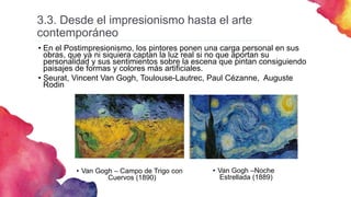 3.3. Desde el impresionismo hasta el arte
contemporáneo
• En el Postimpresionismo, los pintores ponen una carga personal en sus
obras, que ya ni siquiera captan la luz real si no que aportan su
personalidad y sus sentimientos sobre la escena que pintan consiguiendo
paisajes de formas y colores más artificiales.
• Seurat, Vincent Van Gogh, Toulouse-Lautrec, Paul Cézanne, Auguste
Rodin
• Van Gogh – Campo de Trigo con
Cuervos (1890)
• Van Gogh –Noche
Estrellada (1889)
 