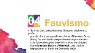 04 Fauvismo
 Su más claro precedente es Gauguin, debido a su
gusto
por el color y las superficies planas. El término fauve
(fiera) fue empleado despectivamente por el crítico
Luis Vauxcelles, para describir la obra de pintores
como Matisse, Derain yVlaminck, que habían
expuesto en el Salón de Otoño de 1905.
 
