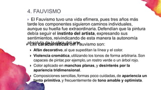 4. FAUVISMO
 El Fauvismo tuvo una vida efímera, pues tres años más
tarde los componentes siguieron caminos individuales,
aunque su huella fue extraordinaria. Defendían que la pintura
debía seguir el instinto del artista, expresando sus
sentimientos, reivindicando de esta manera la autonomía
absoluta de la obra del arte.
 Las características del Fauvismo son:
 Afán decorativo,al que supeditan la línea y el color.
 Violencia cromática,utilizando los tonos de forma arbitraria. Son
capaces de pintar, por ejemplo, un rostro verde o un árbol rojo.
 Color aplicado en manchas planas, y desinterés por la
apariencia tridimensional.
 Composiciones sencillas,formas poco cuidadas, de apariencia un
tanto primitiva, y frecuentemente de tono amable y optimista.
 