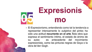 05
Expresionis
mo
 El Expresionismo, entendiendo como tal la tendencia a
representar intensamente lo subjetivo del pintor, ha
sido una actitud recurrente en el arte.T
oda obra que
expresa el sentimiento íntimo, el estado de ánimo de
su autor, es antecedente del movimiento
expresionista, como las pinturas negras de Goya o la
obra deVan Gogh.
 