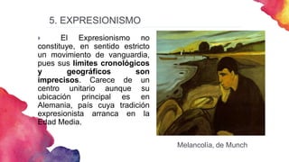 5. EXPRESIONISMO
 El Expresionismo no
constituye, en sentido estricto
un movimiento de vanguardia,
pues sus límites cronológicos
y geográficos son
imprecisos. Carece de un
centro unitario aunque su
ubicación principal es en
Alemania, país cuya tradición
expresionista arranca en la
Edad Media.
Melancolía, de Munch
 