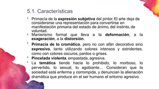5.1. Características
Primacía de la expresión subjetiva del pintor. El arte deja de
considerarse una representación para convertirse en
manifestación primaria del estado de ánimo, del instinto, de
voluntad.

Manierismo formal que lleva a la deformación, a la
exageración, a la distorsión.
Primacía de lo cromático, pero no con afán decorativo sino
expresivo, tanto utilizando colores intensos y estridentes,
como con colores oscuros, pardos o grises.
Pincelada violenta, empastada, agresiva.
La temática tiende hacia lo prohibido, lo morboso, lo
pervertido, lo sexual, lo agobiante… Consideran que la
sociedad está enferma y corrompida, y denuncian la alienación
dramática que produce en el ser humano el entorno agresivo.




 