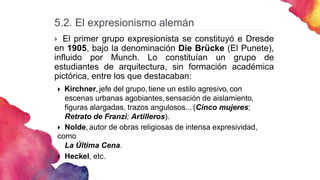 5.2. El expresionismo alemán
 El primer grupo expresionista se constituyó e Dresde
en 1905, bajo la denominación Die Brücke (El Punete),
influido por Munch. Lo constituían un grupo de
estudiantes de arquitectura, sin formación académica
pictórica, entre los que destacaban:
 Kirchner,jefe del grupo, tiene un estilo agresivo, con
escenas urbanas agobiantes,sensación de aislamiento,
figuras alargadas, trazos angulosos... (Cinco mujeres;
Retrato de Franzi; Artilleros).
 Nolde,autor de obras religiosas de intensa expresividad,
como
La Última Cena.
 Heckel, etc.
 