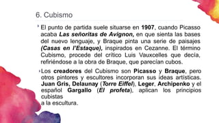 6. Cubismo
 El punto de partida suele situarse en 1907, cuando Picasso
acaba Las señoritas de Avignon, en que sienta las bases
del nuevo lenguaje, y Braque pinta una serie de paisajes
(Casas en l’Estaque), inspirados en Cezanne. El término
Cubismo, procede del crítico Luis Vauxcelles que decía,
refiriéndose a la obra de Braque, que parecían cubos.
Los creadores del Cubismo son Picasso y Braque, pero
otros pintores y escultores incorporan sus ideas artísticas.
Juan Gris, Delaunay (Torre Eiffel), Leger, Archipenko y el
español Gargallo (El profeta), aplican los principios
cubistas
a la escultura.

 