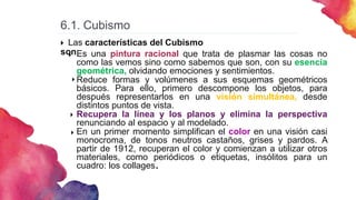 6.1. Cubismo
 Las características del Cubismo
son:
Es una pintura racional que trata de plasmar las cosas no
como las vemos sino como sabemos que son, con su esencia
geométrica, olvidando emociones y sentimientos.
Reduce formas y volúmenes a sus esquemas geométricos
básicos. Para ello, primero descompone los objetos, para
después representarlos en una visión simultánea, desde
distintos puntos de vista.
Recupera la línea y los planos y elimina la perspectiva
renunciando al espacio y al modelado.
En un primer momento simplifican el color en una visión casi
monocroma, de tonos neutros castaños, grises y pardos. A
partir de 1912, recuperan el color y comienzan a utilizar otros
materiales, como periódicos o etiquetas, insólitos para un
cuadro: los collages.




 