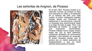 Las señoritas de Avignon, de Picasso
En el año 1907, Picasso mostró a un
reducido número de amigos la obra
que marcaría un antes y un después
en la historia del arte. Con este
cuadro el pintor malagueño lograba
romper desde sus cimientos las
tradiciones y convenciones, creando
un lenguaje que evolucionaría luego
a lo largo de todo el siglo. Pero “Las
Señoritas de Aviñón” no surgió de
una inspiración momentánea.
Picasso trabajó nueve largos meses
hasta dar con la obra definitiva,
realizando alrededor de ochocientos
estudios y dos bocetos en acuarela.
El pintor buscaba probar que la
pintura era un medio autónomo de
representación y que no tenía
sentido esclavizarla al modelo.
 